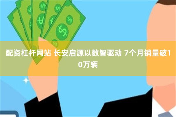 配资杠杆网站 长安启源以数智驱动 7个月销量破10万辆