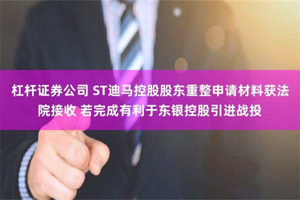 杠杆证券公司 ST迪马控股股东重整申请材料获法院接收 若完成有利于东银控股引进战投