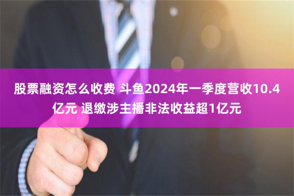 股票融资怎么收费 斗鱼2024年一季度营收10.4亿元 退缴涉主播非法收益超1亿元