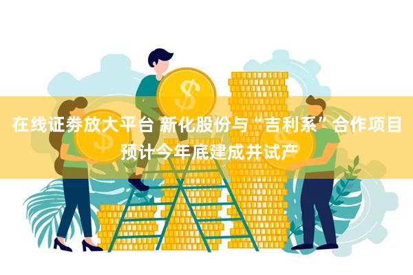 在线证劵放大平台 新化股份与“吉利系”合作项目 预计今年底建成并试产