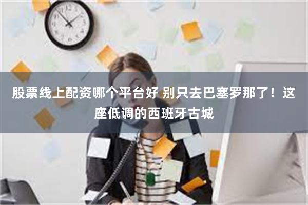 股票线上配资哪个平台好 别只去巴塞罗那了！这座低调的西班牙古城