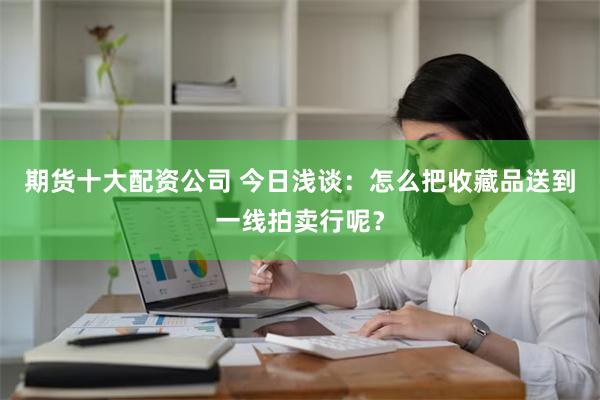 期货十大配资公司 今日浅谈：怎么把收藏品送到一线拍卖行呢？