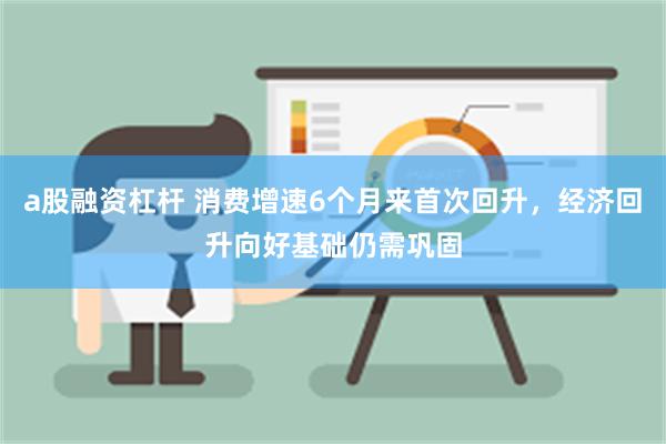 a股融资杠杆 消费增速6个月来首次回升，经济回升向好基础仍需巩固