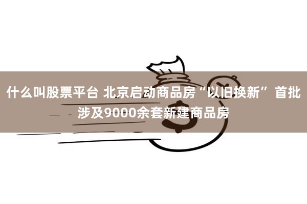 什么叫股票平台 北京启动商品房“以旧换新” 首批涉及9000余套新建商品房