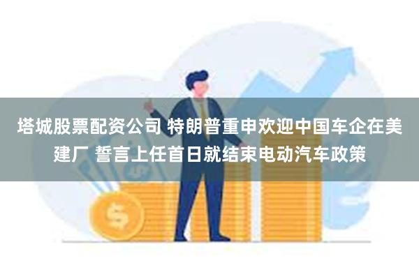 塔城股票配资公司 特朗普重申欢迎中国车企在美建厂 誓言上任首日就结束电动汽车政策