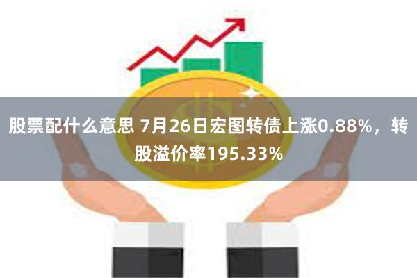 股票配什么意思 7月26日宏图转债上涨0.88%，转股溢价率195.33%