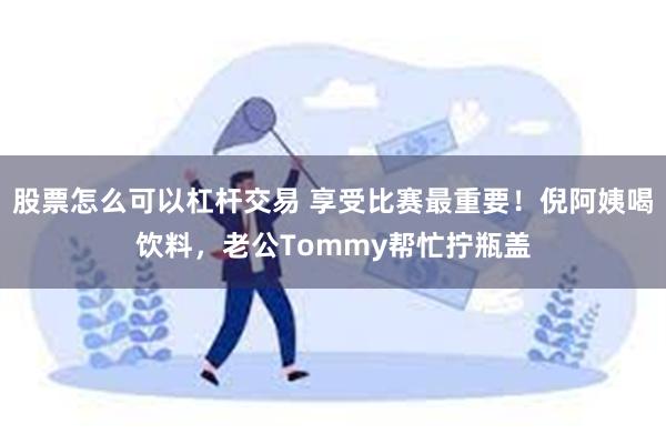 股票怎么可以杠杆交易 享受比赛最重要！倪阿姨喝饮料，老公Tommy帮忙拧瓶盖