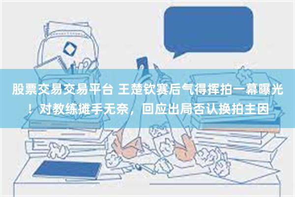 股票交易交易平台 王楚钦赛后气得挥拍一幕曝光！对教练摊手无奈，回应出局否认换拍主因