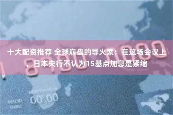 十大配资推荐 全球崩盘的导火索：在这场会议上，日本央行不认为15基点加息是紧缩