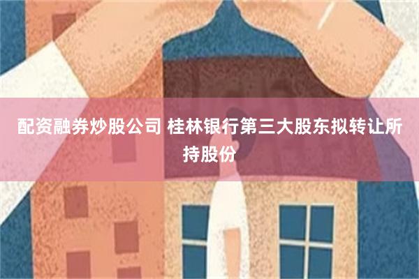 配资融券炒股公司 桂林银行第三大股东拟转让所持股份