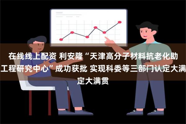 在线线上配资 利安隆“天津高分子材料抗老化助剂工程研究中心”成功获批 实现科委等三部门认定大满贯