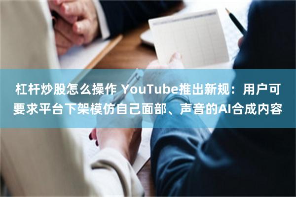 杠杆炒股怎么操作 YouTube推出新规：用户可要求平台下架模仿自己面部、声音的AI合成内容