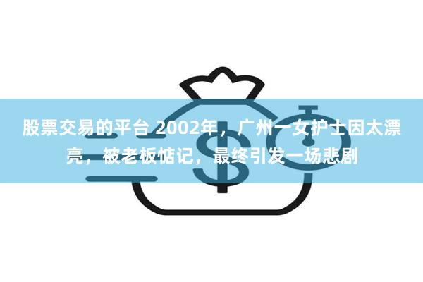 股票交易的平台 2002年，广州一女护士因太漂亮，被老板惦记，最终引发一场悲剧