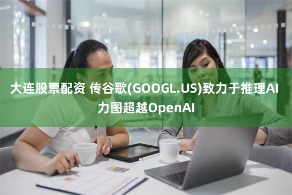 大连股票配资 传谷歌(GOOGL.US)致力于推理AI 力图超越OpenAI