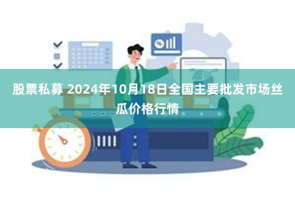 股票私募 2024年10月18日全国主要批发市场丝瓜价格行情