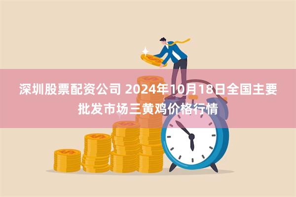 深圳股票配资公司 2024年10月18日全国主要批发市场三黄鸡价格行情