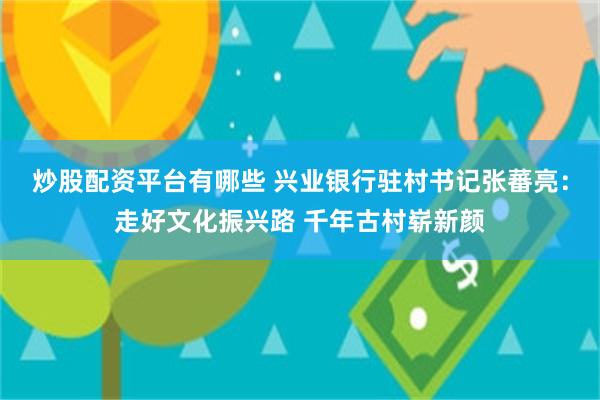 炒股配资平台有哪些 兴业银行驻村书记张蕃亮：走好文化振兴路 千年古村崭新颜