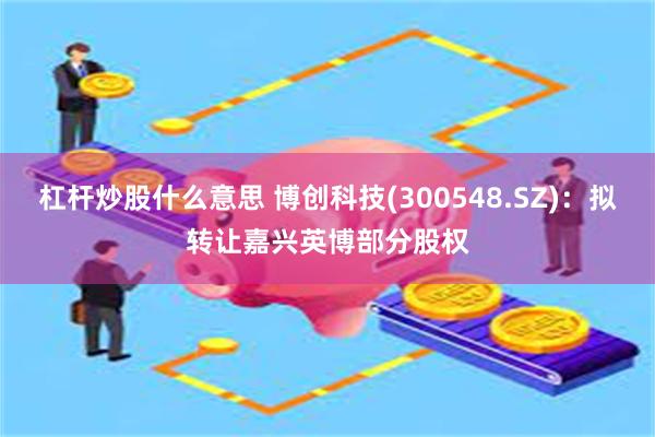 杠杆炒股什么意思 博创科技(300548.SZ)：拟转让嘉兴英博部分股权