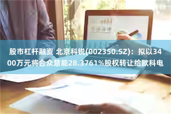 股市杠杆融资 北京科锐(002350.SZ)：拟以3400万元将合众慧能28.3761%股权转让给欧科电