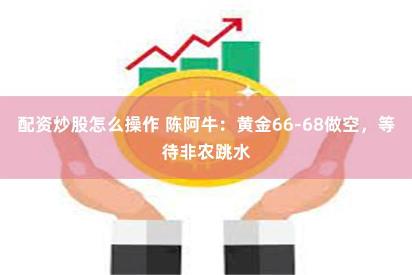 配资炒股怎么操作 陈阿牛：黄金66-68做空，等待非农跳水