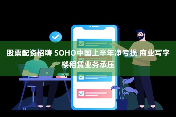 股票配资招聘 SOHO中国上半年净亏损 商业写字楼租赁业务承压