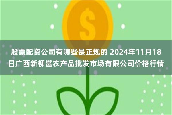 股票配资公司有哪些是正规的 2024年11月18日广西新柳邕农产品批发市场有限公司价格行情