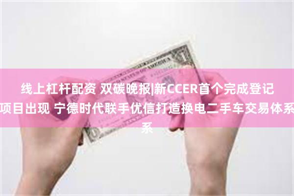 线上杠杆配资 双碳晚报|新CCER首个完成登记项目出现 宁德时代联手优信打造换电二手车交易体系