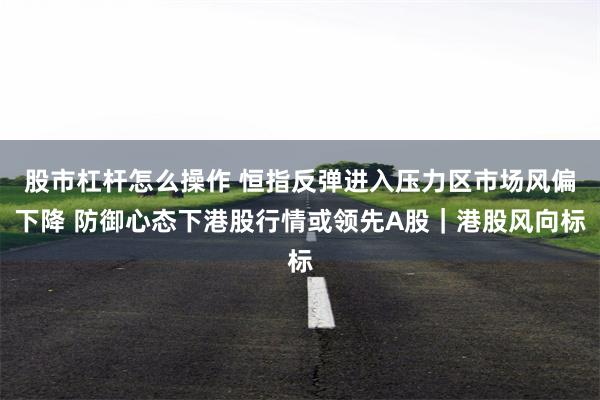 股市杠杆怎么操作 恒指反弹进入压力区市场风偏下降 防御心态下港股行情或领先A股｜港股风向标