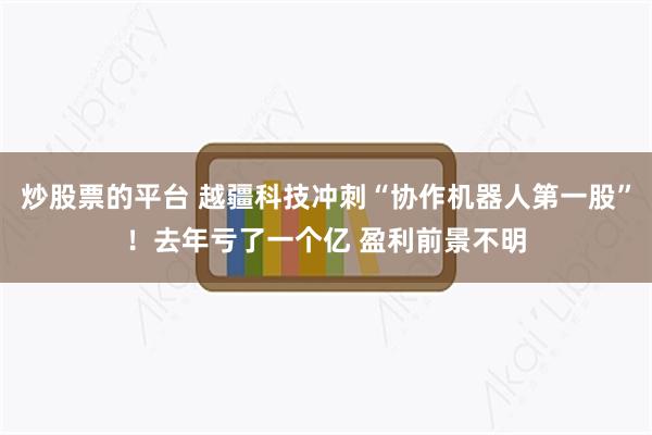 炒股票的平台 越疆科技冲刺“协作机器人第一股”！去年亏了一个亿 盈利前景不明