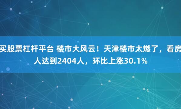 买股票杠杆平台 楼市大风云！天津楼市太燃了，看房人达到2404人，环比上涨30.1%