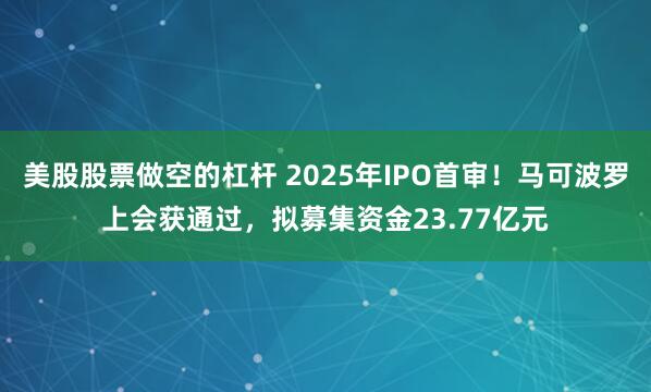 美股股票做空的杠杆 2025年IPO首审！马可波罗上会获通过，拟募集资金23.77亿元