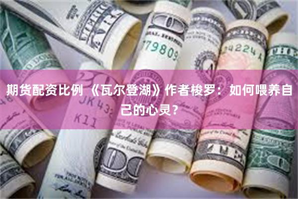 期货配资比例 《瓦尔登湖》作者梭罗：如何喂养自己的心灵？