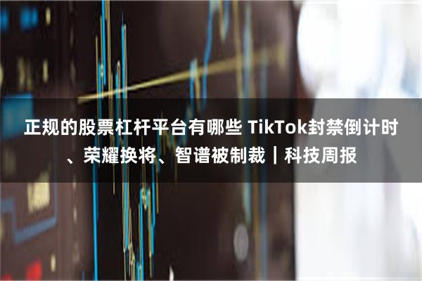 正规的股票杠杆平台有哪些 TikTok封禁倒计时、荣耀换将、智谱被制裁｜科技周报