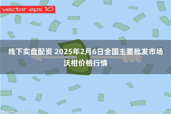 线下实盘配资 2025年2月6日全国主要批发市场沃柑价格行情