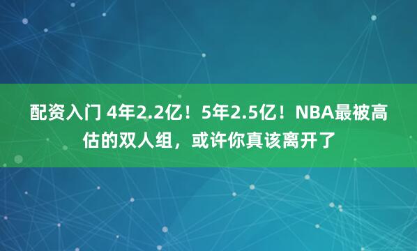 配资入门 4年2.2亿！5年2.5亿！NBA最被高估的双人组，或许你真该离开了