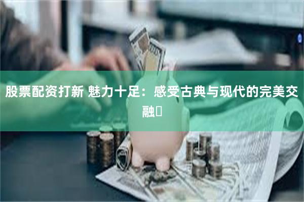 股票配资打新 魅力十足：感受古典与现代的完美交融‌