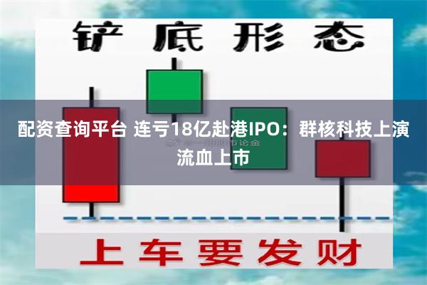 配资查询平台 连亏18亿赴港IPO：群核科技上演流血上市