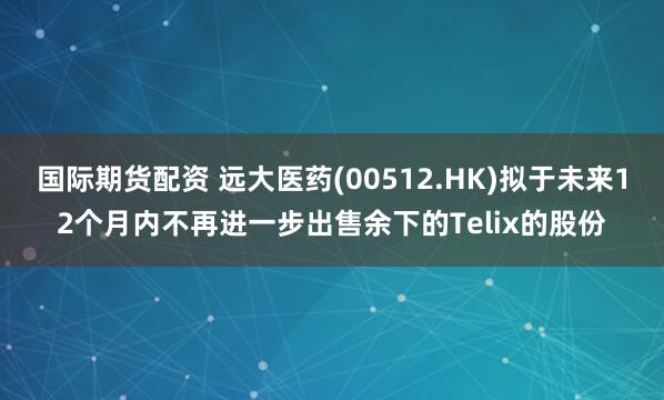 国际期货配资 远大医药(00512.HK)拟于未来12个月内不再进一步出售余下的Telix的股份