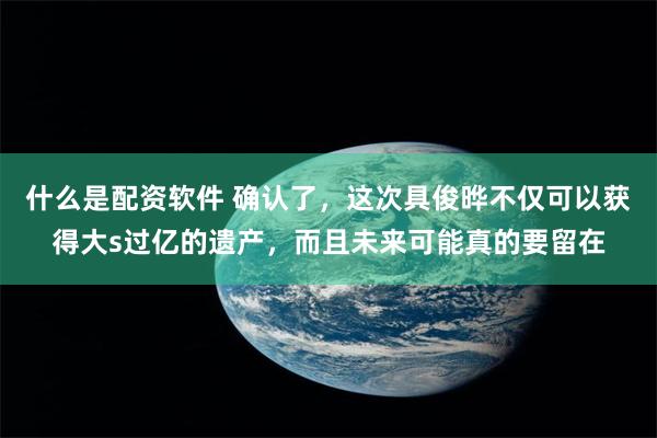 什么是配资软件 确认了，这次具俊晔不仅可以获得大s过亿的遗产，而且未来可能真的要留在