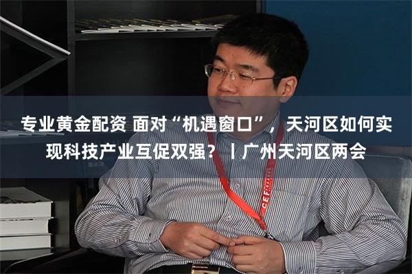 专业黄金配资 面对“机遇窗口”，天河区如何实现科技产业互促双强？丨广州天河区两会