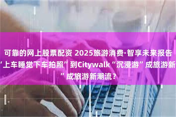 可靠的网上股票配资 2025旅游消费·智享未来报告丨从“上车睡觉下车拍照”到Citywalk“沉浸游”成旅游新潮流？