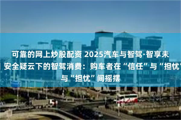 可靠的网上炒股配资 2025汽车与智驾·智享未来报告丨安全疑云下的智驾消费：购车者在“信任”与“担忧”间摇摆