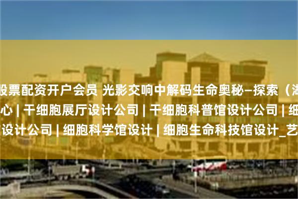 股票配资开户会员 光影交响中解码生命奥秘—探索（湖北）生命科学体验中心 | 干细胞展厅设计公司 | 干细胞科普馆设计公司 | 细胞科学馆设计 | 细胞生命科技馆设计_艺术_悬浮_空间